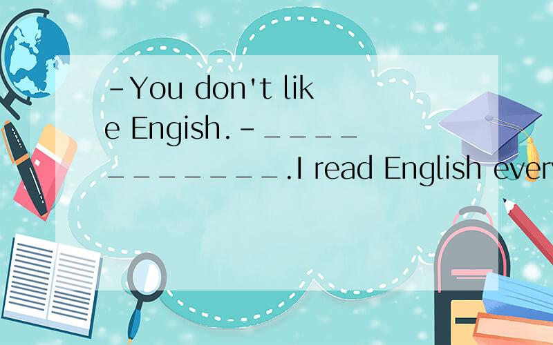 -You don't like Engish.-___________.I read English every day.Yes,I do.还是 No,I don't..