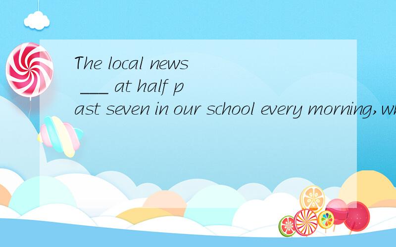The local news ___ at half past seven in our school every morning,when we have breakfast.A.broaThe local news ___ at half past seven in our school every morning,when we have breakfast.A.broadcats B.is broadcast C.is broadcasting D.is being broadcast