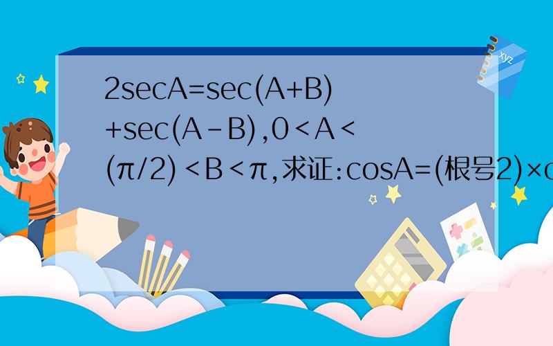 2secA=sec(A+B)+sec(A-B),0＜A＜(π/2)＜B＜π,求证:cosA=(根号2)×cos(B/2)2secA=sec(A+B)+sec(A-B),0＜A＜(π/2)＜B＜π,求证:cosA=(根号2)×cos(B/2)