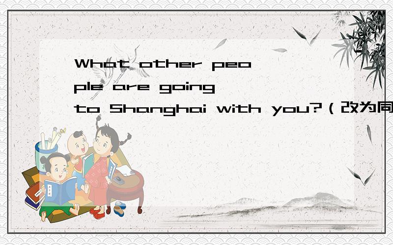 What other people are going to Shanghai with you?（改为同义句）