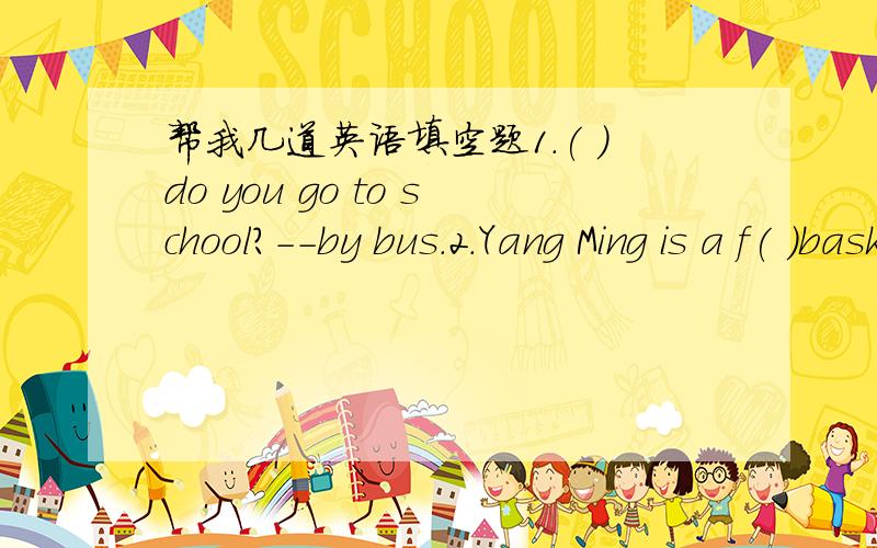 帮我几道英语填空题1.( )do you go to school?--by bus.2.Yang Ming is a f( )basketball player.3.I think you are wrong.(不改变句意,改写)I( )think you are( ).4.My father goes to work by bike.(by bike划线 改为特殊疑问句)( )( )your