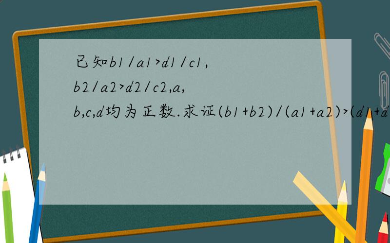 已知b1/a1>d1/c1,b2/a2>d2/c2,a,b,c,d均为正数.求证(b1+b2)/(a1+a2)>(d1+d2)/(c1+c2)