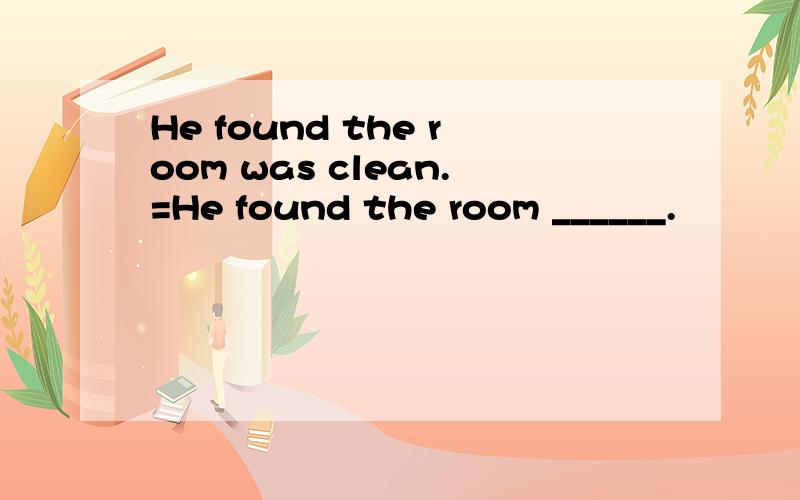 He found the room was clean.=He found the room ______.
