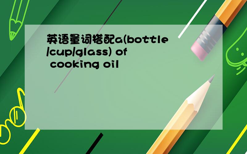英语量词搭配a(bottle/cup/glass) of cooking oil