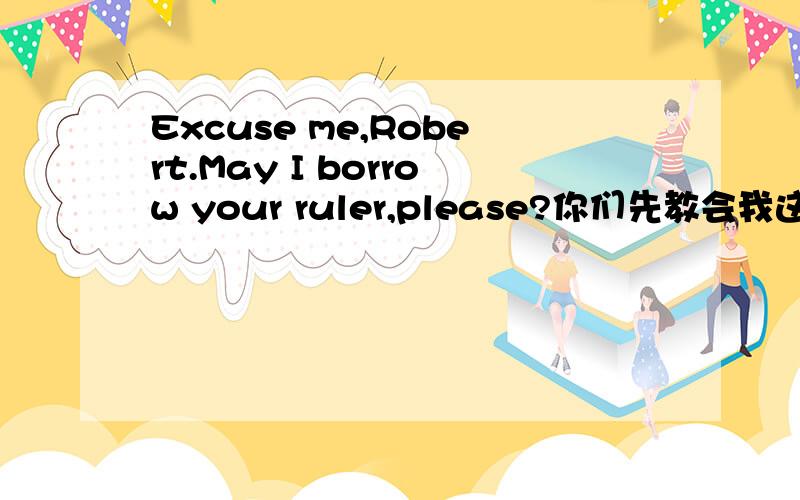 Excuse me,Robert.May I borrow your ruler,please?你们先教会我这个标题翻译过来是什么意思?然后请你们告诉我你们会怎么回答这个问题?