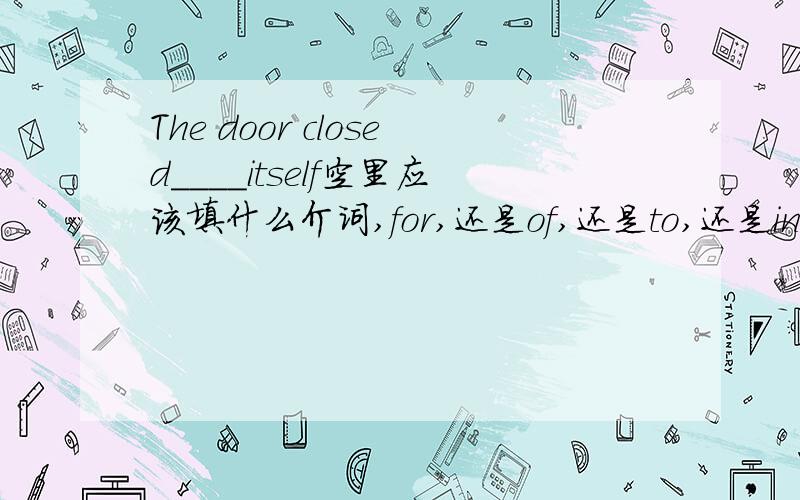 The door closed____itself空里应该填什么介词,for,还是of,还是to,还是in