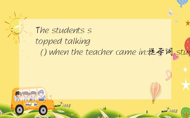 The students stopped talking () when the teacher came in.提示词 study