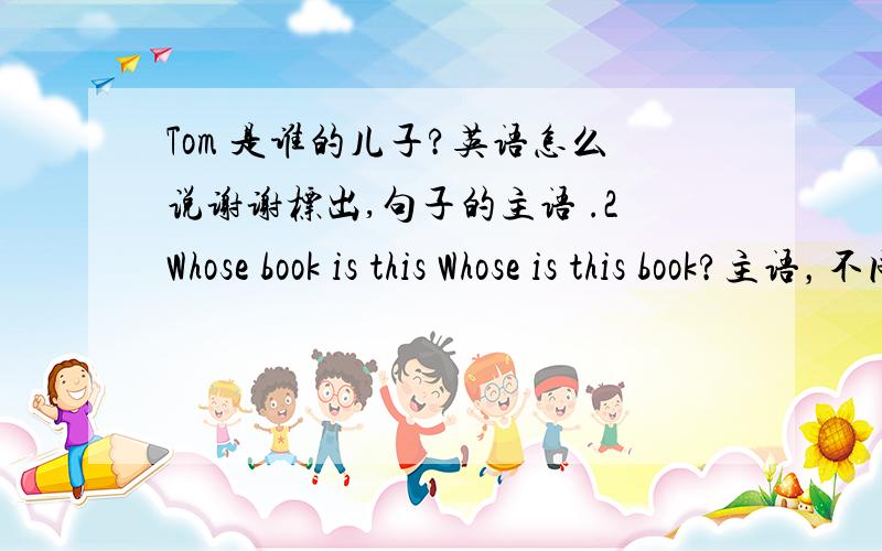 Tom 是谁的儿子?英语怎么说谢谢标出,句子的主语 .2Whose book is this Whose is this book?主语，不同么？觉得第一个 whose book 是主语，但是有什么判断方法么？