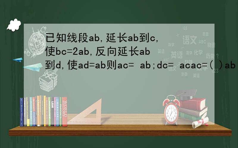 已知线段ab,延长ab到c,使bc=2ab,反向延长ab到d,使ad=ab则ac= ab;dc= acac=( )ab dc=( )ac