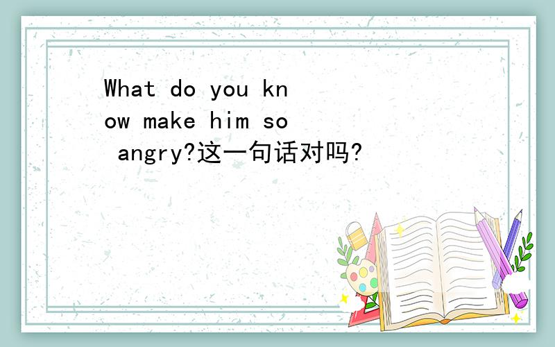 What do you know make him so angry?这一句话对吗?