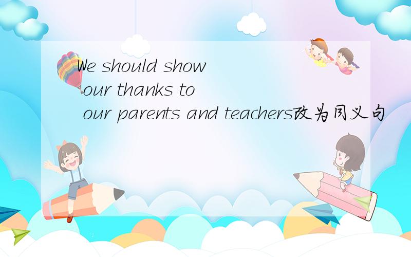 We should show our thanks to our parents and teachers改为同义句