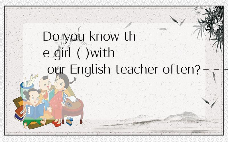 Do you know the girl ( )with our English teacher often?---------Yes,her name is Helen.A.whom to talk B.who talks C.who is talking D.whom talk要有理由.答案是选择B.
