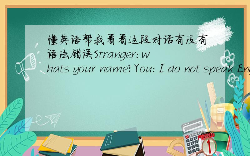 懂英语帮我看看这段对话有没有语法错误Stranger:whats your name?You:I do not speak English,each response may be a long time,please waitStranger:okayYou:I help you,and I have the names of relations?Stranger:i need help,i want to get my