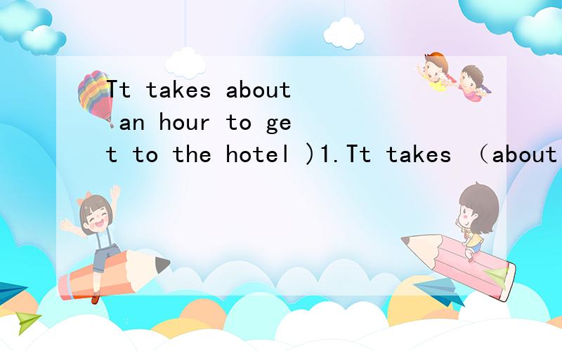Tt takes about an hour to get to the hotel )1.Tt takes （about an hour） to get to the hotel对括号内的部分提问________ ________ does it take to get to the hotel?2.Mom,it's ______(早的) for bed .Can I read a storybook?