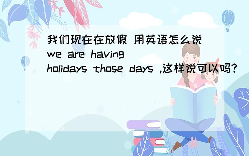 我们现在在放假 用英语怎么说we are having holidays those days ,这样说可以吗?