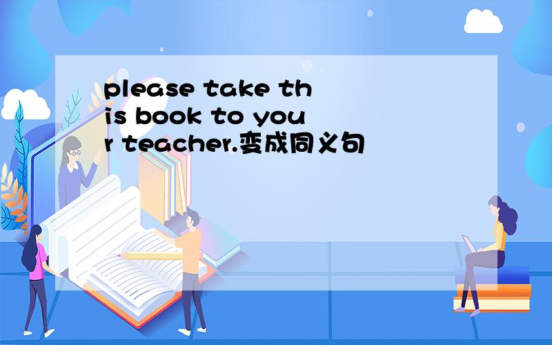 please take this book to your teacher.变成同义句