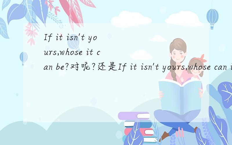If it isn't yours,whose it can be?对呢?还是If it isn't yours,whose can it be?到底是用前者陈述语序呢,还是用后者疑问语序?请知道者尽快回复,