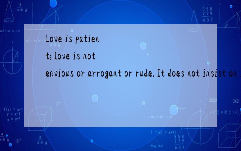 Love is patient;love is not envious or arrogant or rude.It does not insist on its own way;It's not irritable or resentful;It does not rejoice in wrongdoing,but rejoices in the truth.It bears all things,hopes all things,endures all things.Love never e