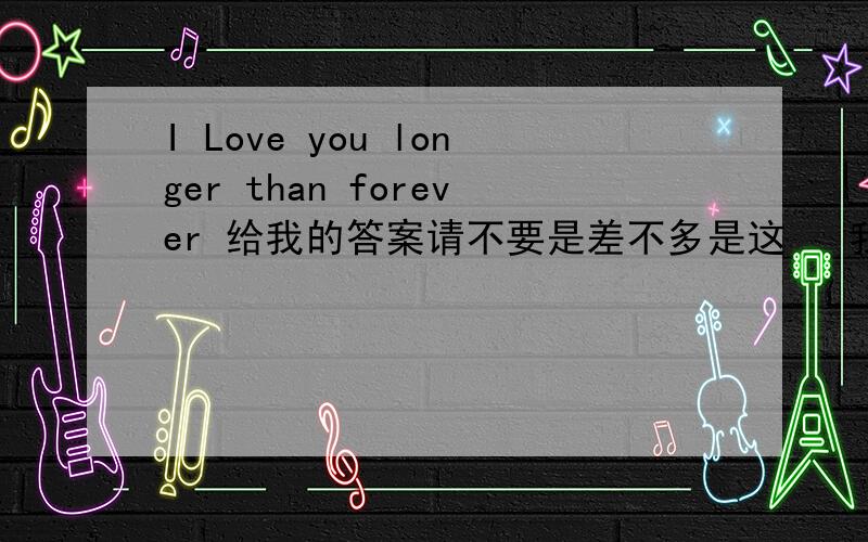 I Love you longer than forever 给我的答案请不要是差不多是这   我要确定的