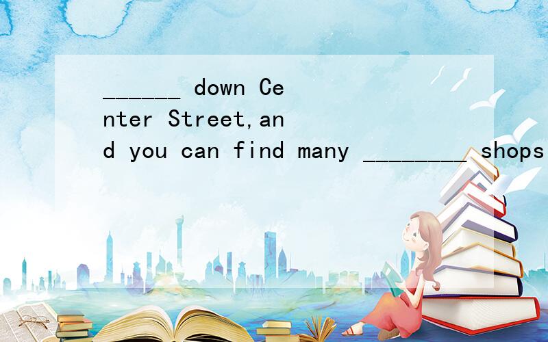 ______ down Center Street,and you can find many ________ shops and _______ places.怎麽填?