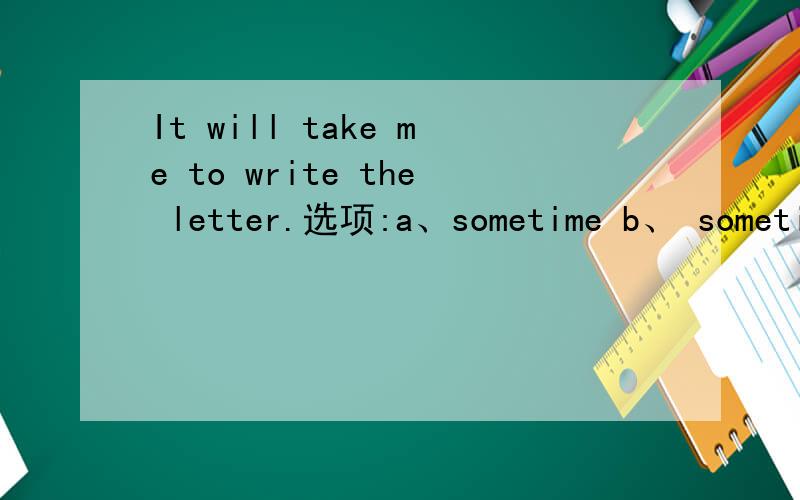 It will take me to write the letter.选项:a、sometime b、 sometimes c、 some time d、 some timesIt will take me to write the letter.选项:a、sometime b、 sometimes c、 some time d、 some times