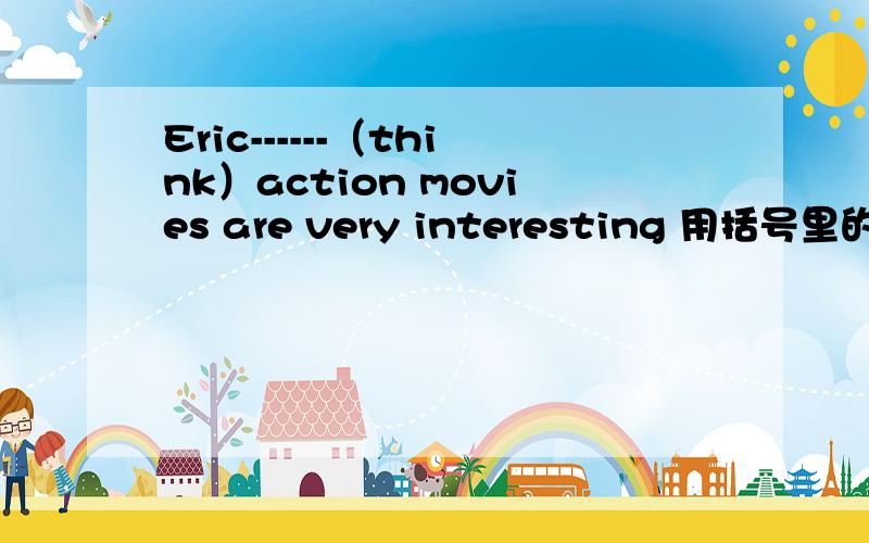 Eric------（think）action movies are very interesting 用括号里的适当形式填空