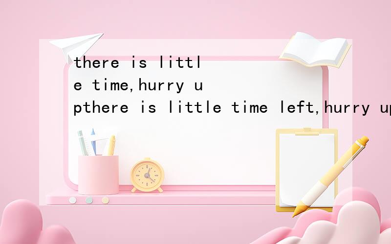 there is little time,hurry upthere is little time left,hurry up 还是应该there is a little time,hurry up两句都有left的就是there is little time left,hurry up 还是应该there is a little time left,hurry up两句有什么区别？