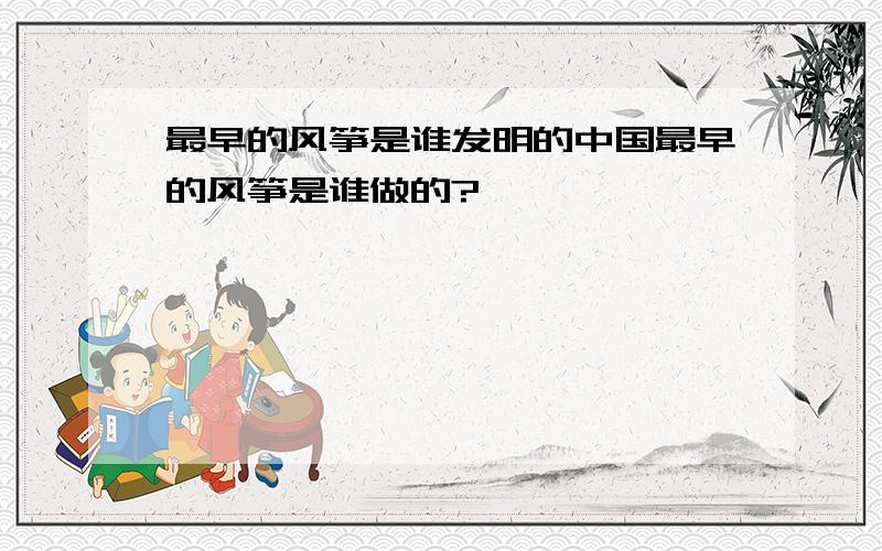 最早的风筝是谁发明的中国最早的风筝是谁做的?