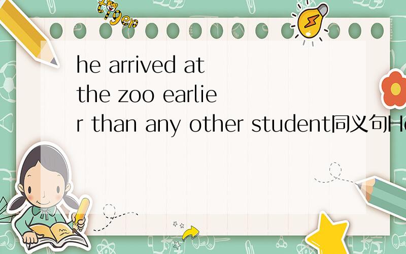 he arrived at the zoo earlier than any other student同义句He arrived at the zoo earlier than any other studentHe _______ the zoo _______ _______ _______ all the students