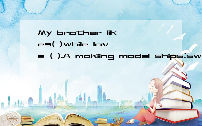 My brother likes( )while Iove ( ).A makiing model ships;swimB make model ships;to swimC to make model ships;to swimmingD making model ships;swimming在这4个当中选