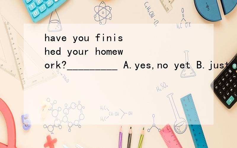 have you finished your homework?_________ A.yes,no yet B.just C.hear of D.no,i'didn't