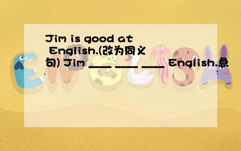 Jim is good at English.(改为同义句) Jim ____ ____ ____ English.急