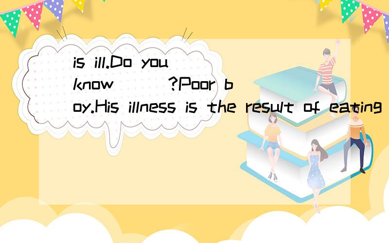 is ill.Do you know___?Poor boy.His illness is the result of eating unhelthy food.A :what wrong is with B:what is wrong with C:what the matter is with