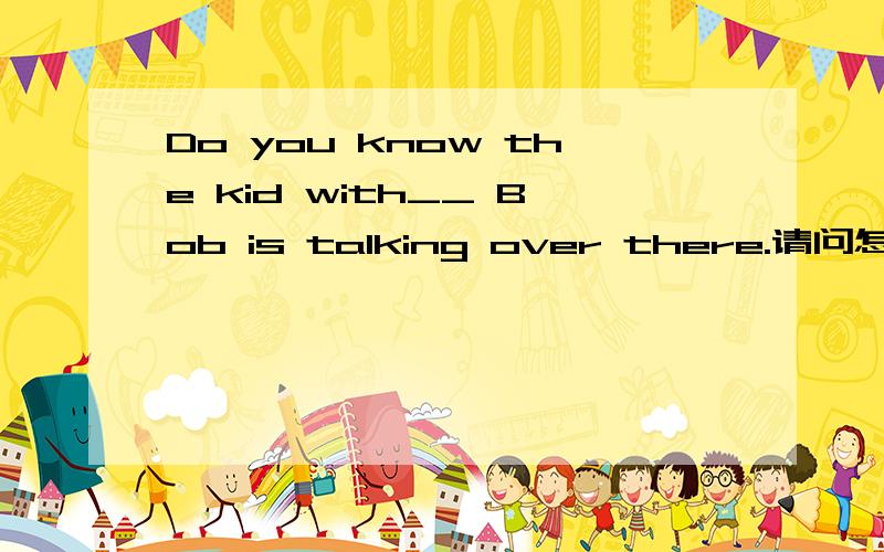 Do you know the kid with__ Bob is talking over there.请问怎么翻译?陈述结构是怎样?