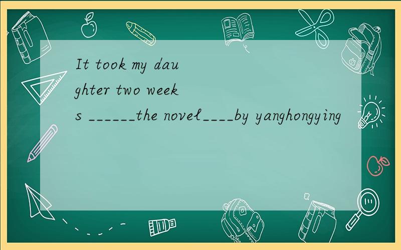 It took my daughter two weeks ______the novel____by yanghongying