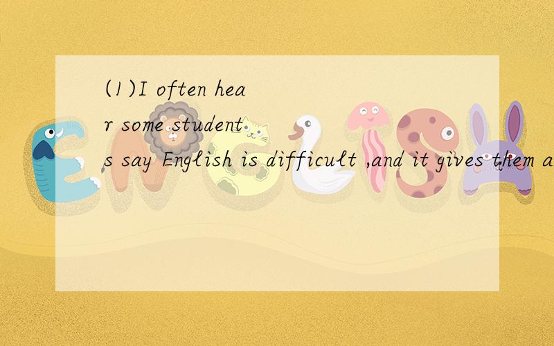 (1)I often hear some students say English is difficult ,and it gives them a headache.将画线句子（1）改为同义句（一空一词）I often hear some students say English is difficult,and it _______them______a headache.
