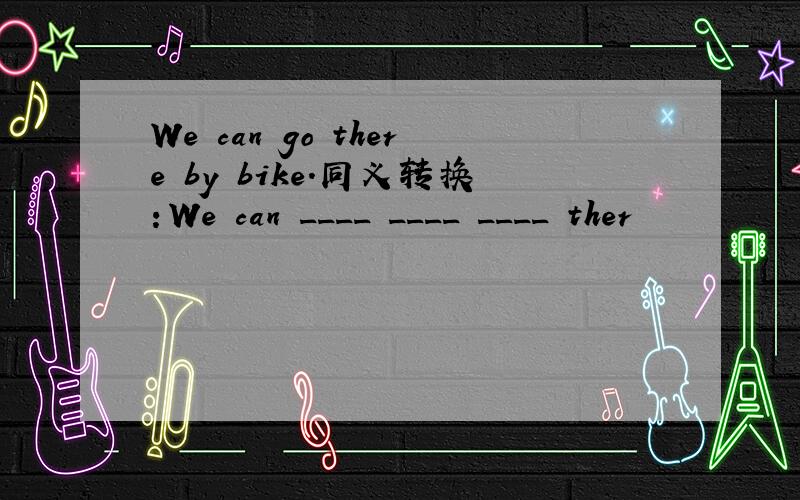 We can go there by bike.同义转换：We can ____ ____ ____ ther