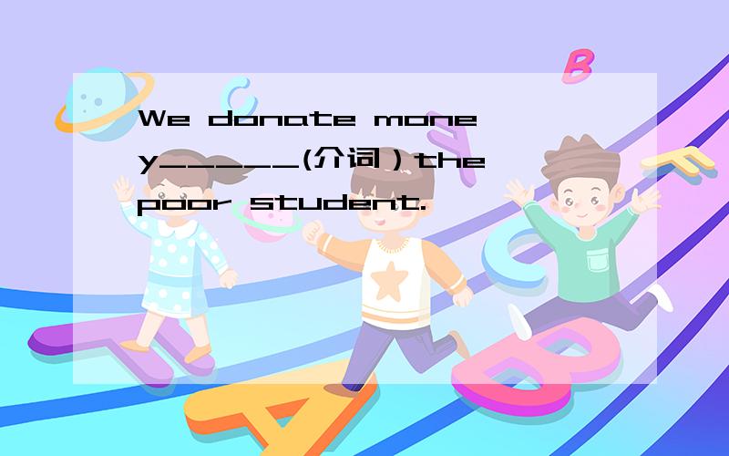 We donate money_____(介词）the poor student.