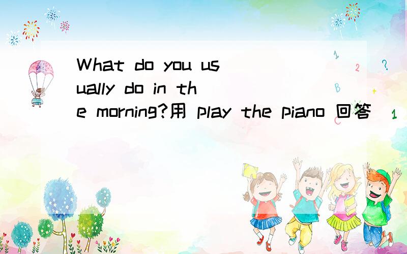 What do you usually do in the morning?用 play the piano 回答