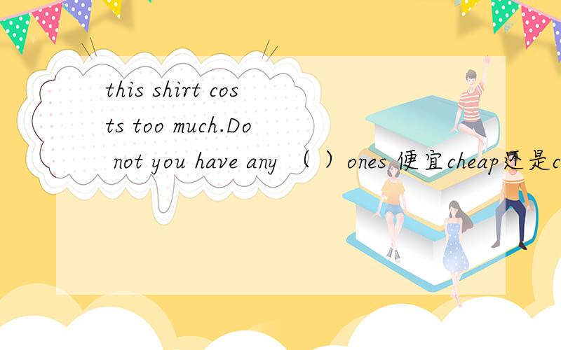 this shirt costs too much.Do not you have any （ ）ones 便宜cheap还是cheaper