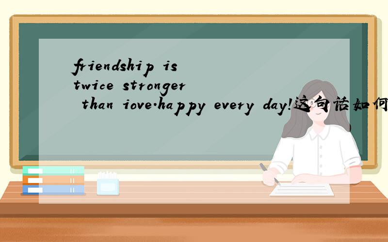 friendship is twice stronger than iove.happy every day!这句话如何翻译?