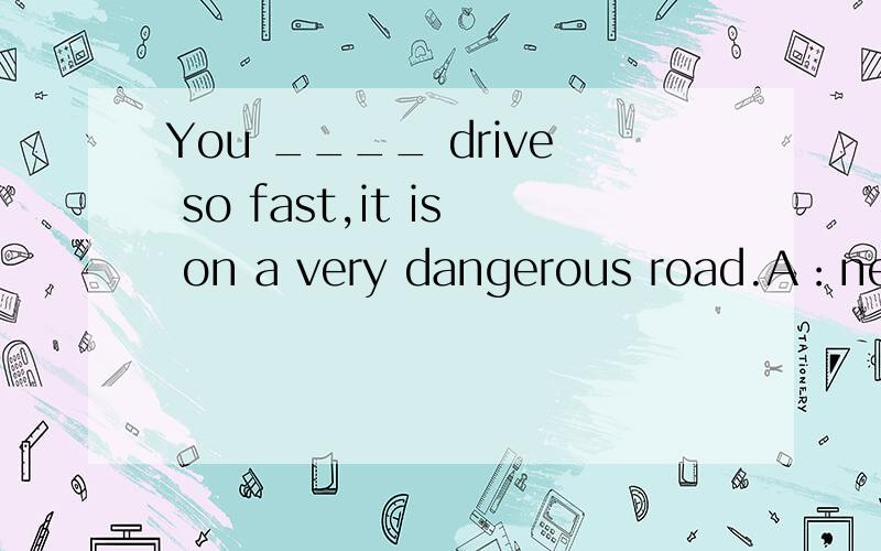 You ____ drive so fast,it is on a very dangerous road.A：need not B：don't have to C：can't D：shouldn't