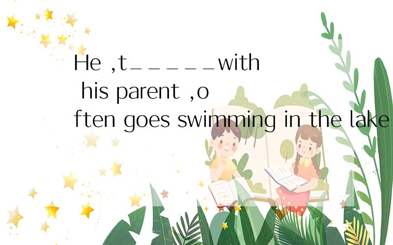 He ,t_____with his parent ,often goes swimming in the lake.这是一道缺词填空