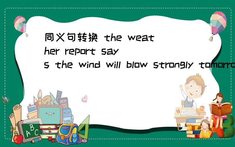 同义句转换 the weather report says the wind will blow strongly tomorrowthe weather report says there will ( ) ( ) ( ) ( ) tomorrow.