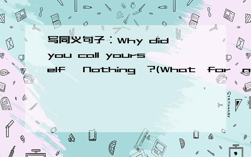写同义句子：Why did you call yourself 'Nothing'?(What…for,name))