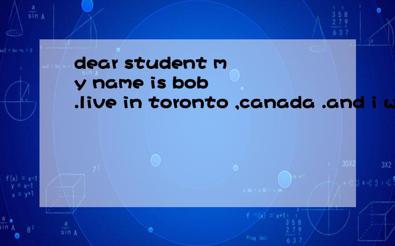 dear student my name is bob .live in toronto ,canada .and i want a pen pal in chain .i think chaindery student my name is bob .live in toronto ,canada .and i want a pen pal in chain .i think chain is very interesting country.i am 14 yerys old my birt