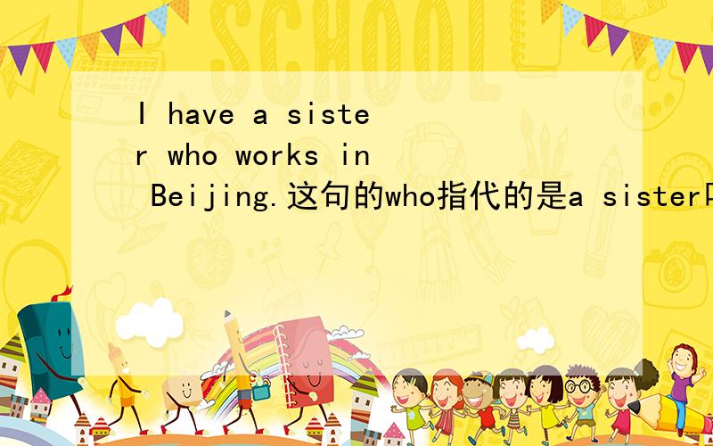 I have a sister who works in Beijing.这句的who指代的是a sister吗 改为简单句是不是I have a sister,She works in Beijing.