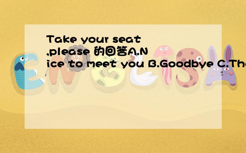 Take your seat,please 的回答A.Nice to meet you B.Goodbye C.Thank you D.Hello