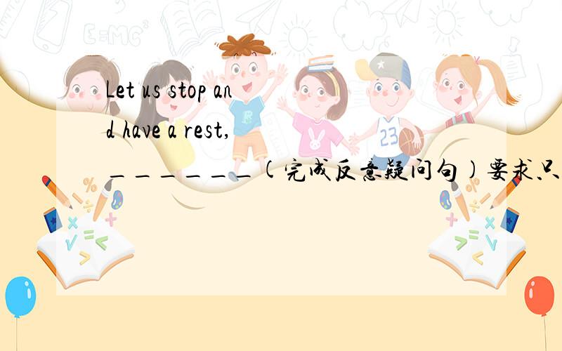 Let us stop and have a rest,______(完成反意疑问句)要求只填一词,那怎么填呢?