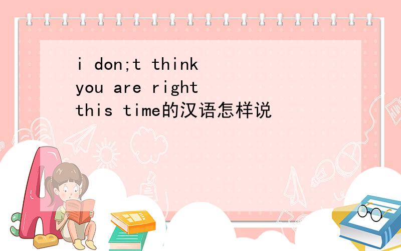 i don;t think you are right this time的汉语怎样说